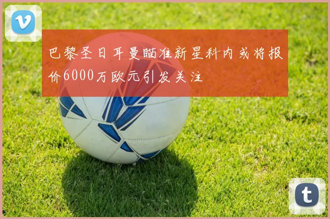 巴黎圣日耳曼瞄准新星科内或将报价6000万欧元引发关注
