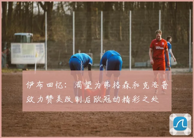 伊布回忆：渴望为弗格森和克洛普效力赞美改制后欧冠的精彩之处