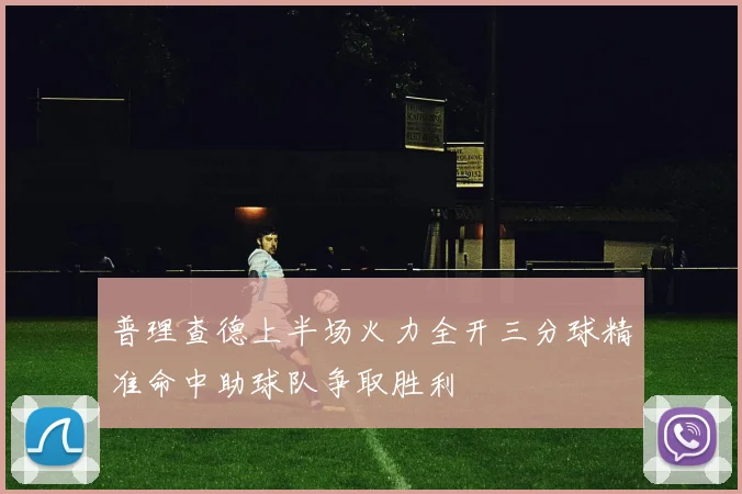 普理查德上半场火力全开三分球精准命中助球队争取胜利