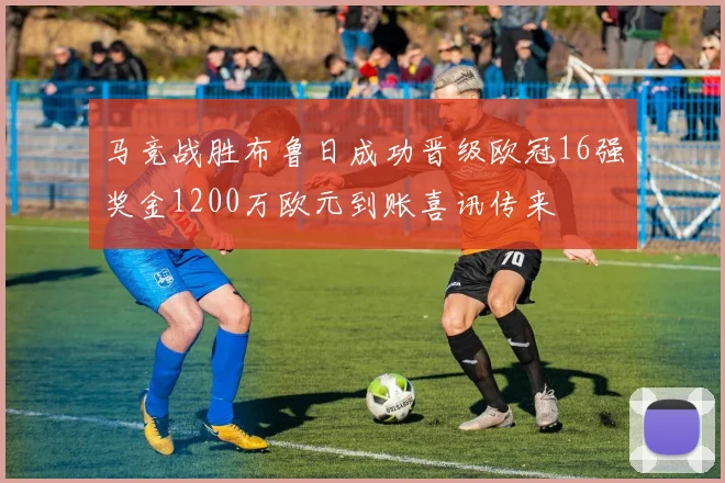 马竞战胜布鲁日成功晋级欧冠16强奖金1200万欧元到账喜讯传来