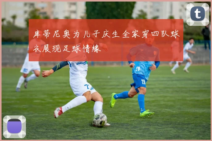 库蒂尼奥为儿子庆生全家穿四队球衣展现足球情缘