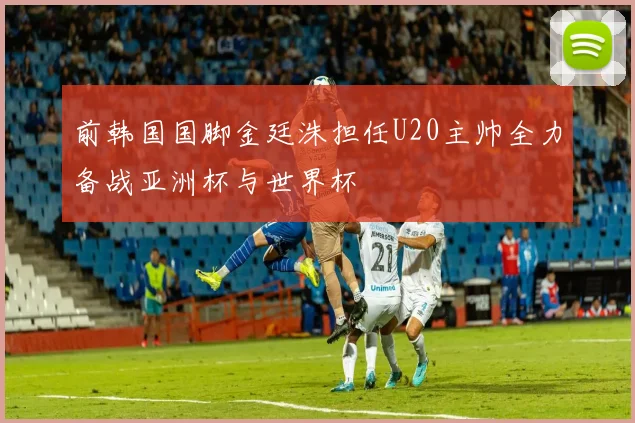 前韩国国脚金廷洙担任U20主帅全力备战亚洲杯与世界杯