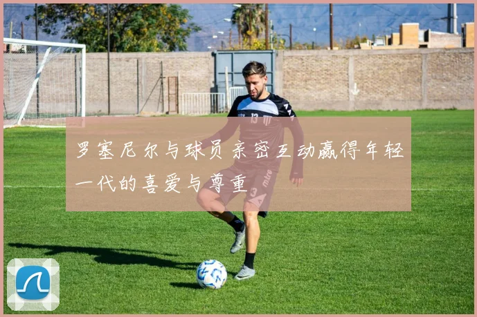 罗塞尼尔与球员亲密互动赢得年轻一代的喜爱与尊重