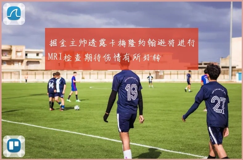 掘金主帅透露卡梅隆约翰逊将进行MRI检查期待伤情有所好转