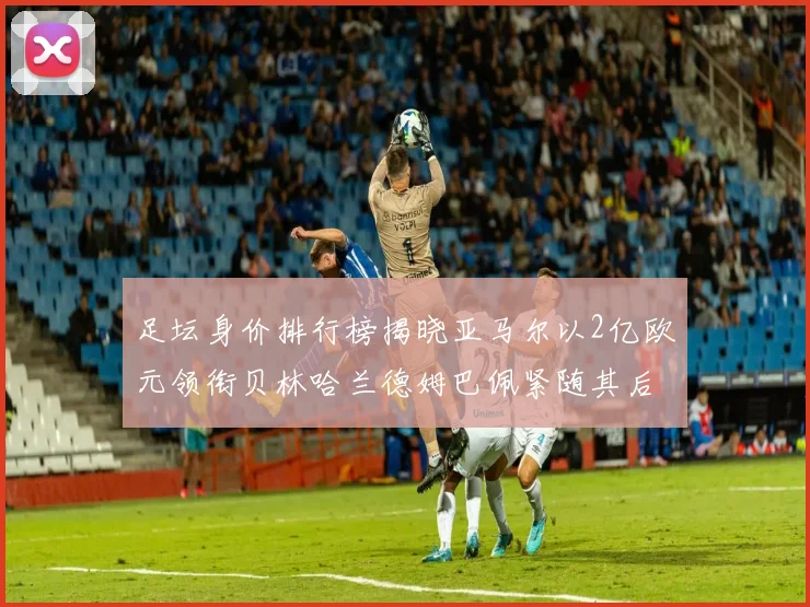 足坛身价排行榜揭晓亚马尔以2亿欧元领衔贝林哈兰德姆巴佩紧随其后