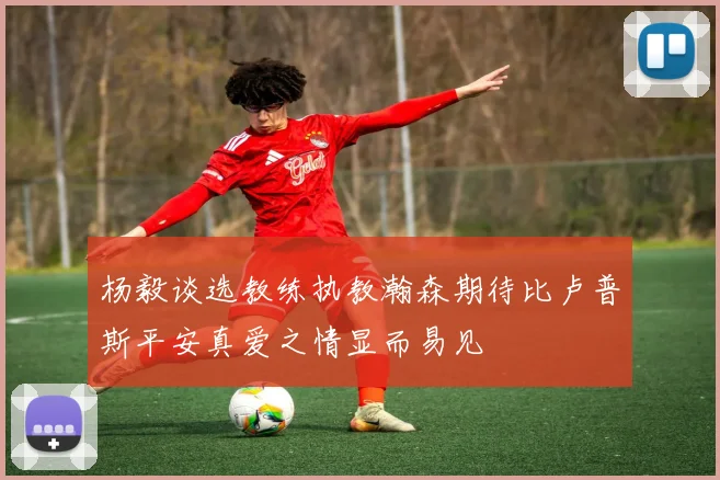 杨毅谈选教练执教瀚森期待比卢普斯平安真爱之情显而易见
