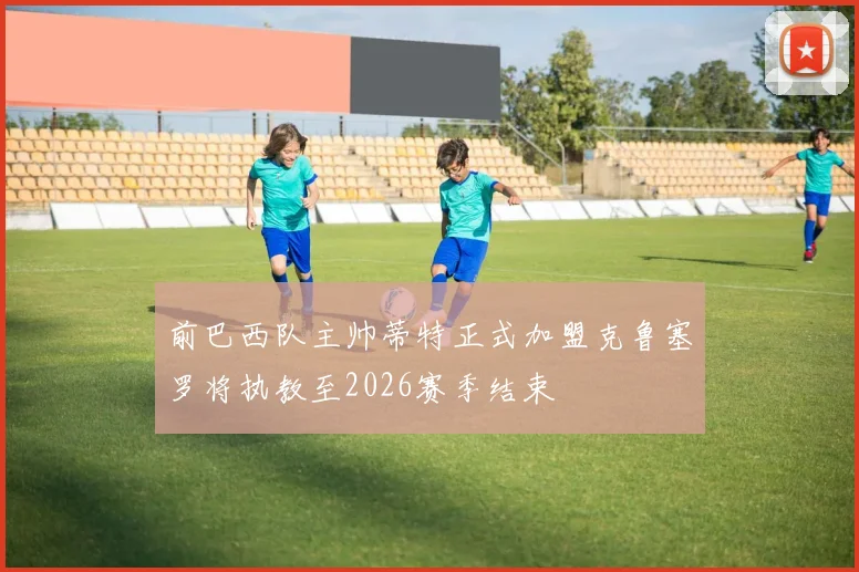 前巴西队主帅蒂特正式加盟克鲁塞罗将执教至2026赛季结束