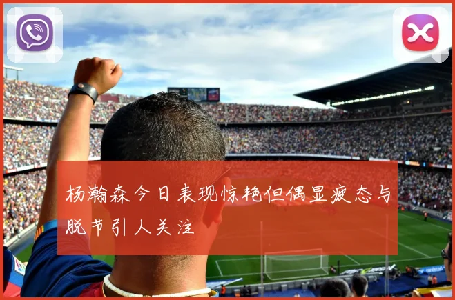 杨瀚森今日表现惊艳但偶显疲态与脱节引人关注