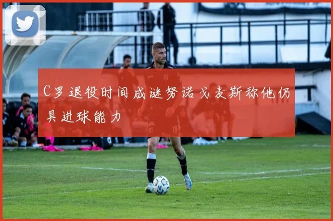 C罗退役时间成谜努诺戈麦斯称他仍具进球能力