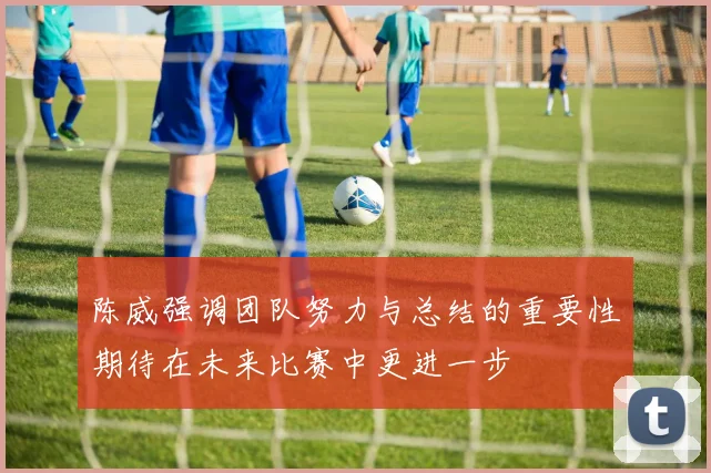 陈威强调团队努力与总结的重要性期待在未来比赛中更进一步