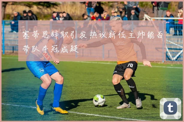 塞蒂恩辞职引发热议新任主帅能否带队夺冠成疑