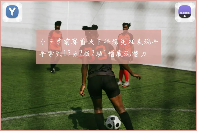 小卡季前赛首次下半场亮相表现平平拿到15分2板2助1帽展现潜力