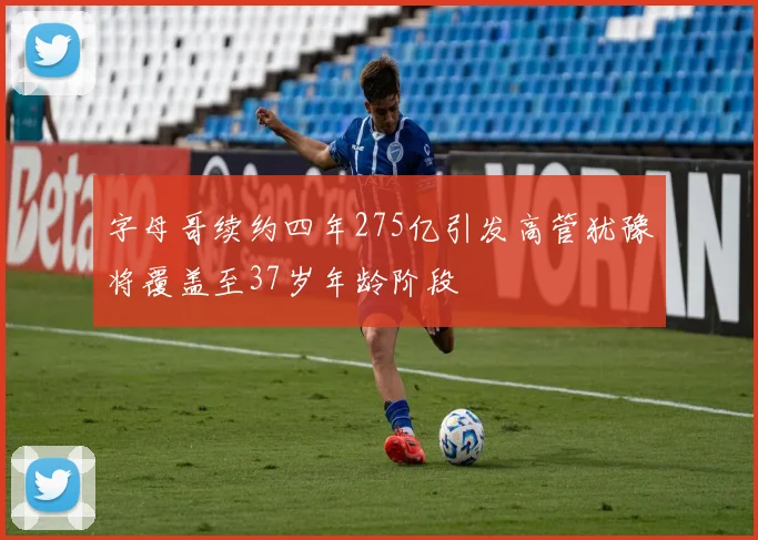 字母哥续约四年275亿引发高管犹豫将覆盖至37岁年龄阶段