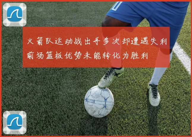 火箭队运动战出手多次却遭遇失利前场篮板优势未能转化为胜利