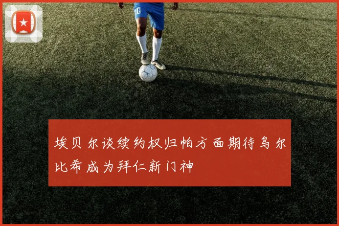埃贝尔谈续约权归帕方面期待乌尔比希成为拜仁新门神