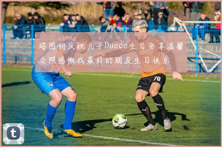 塔图姆庆祝儿子Duece生日分享温馨合照感慨我最好的朋友生日快乐