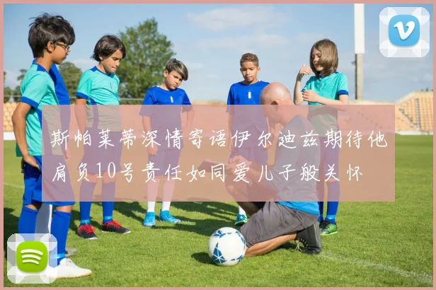 斯帕莱蒂深情寄语伊尔迪兹期待他肩负10号责任如同爱儿子般关怀