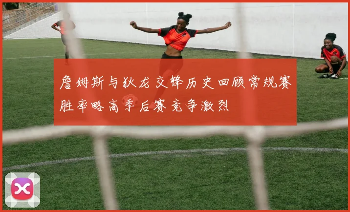 詹姆斯与狄龙交锋历史回顾常规赛胜率略高季后赛竞争激烈