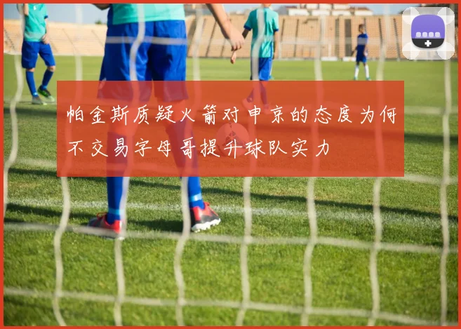 帕金斯质疑火箭对申京的态度为何不交易字母哥提升球队实力