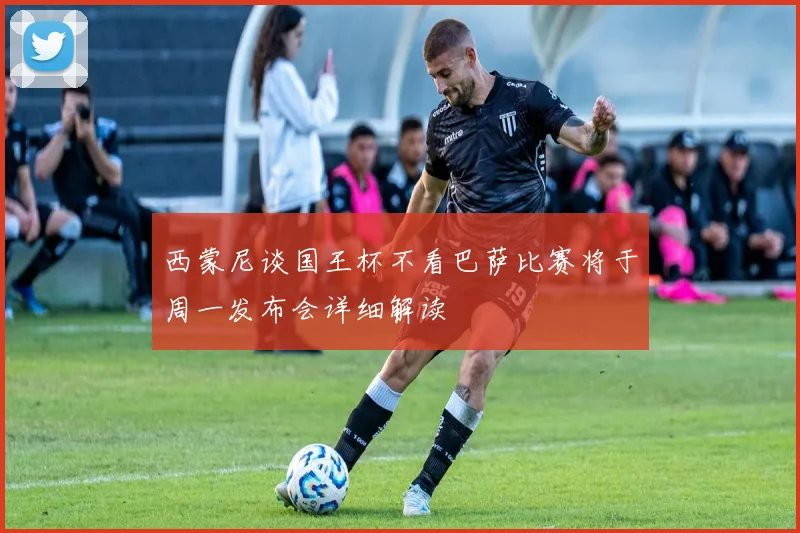 西蒙尼谈国王杯不看巴萨比赛将于周一发布会详细解读