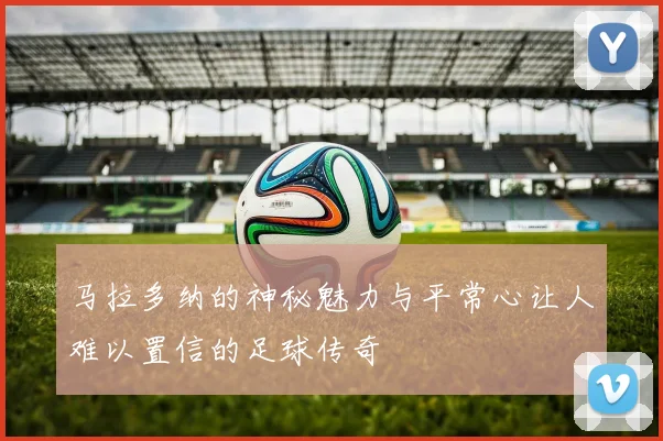马拉多纳的神秘魅力与平常心让人难以置信的足球传奇