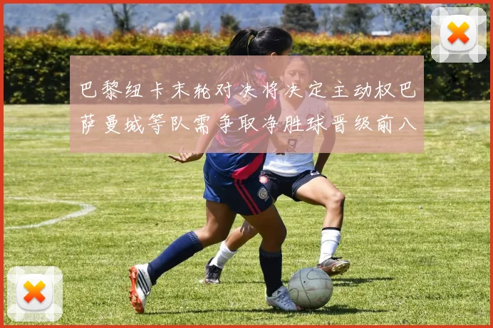 巴黎纽卡末轮对决将决定主动权巴萨曼城等队需争取净胜球晋级前八