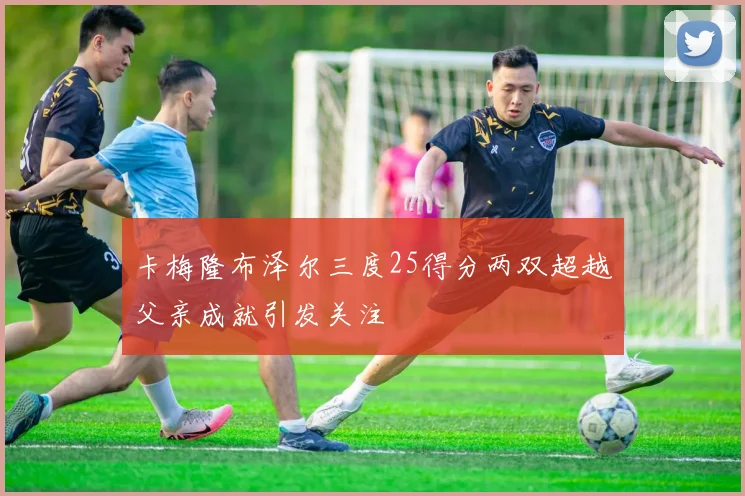 卡梅隆布泽尔三度25得分两双超越父亲成就引发关注