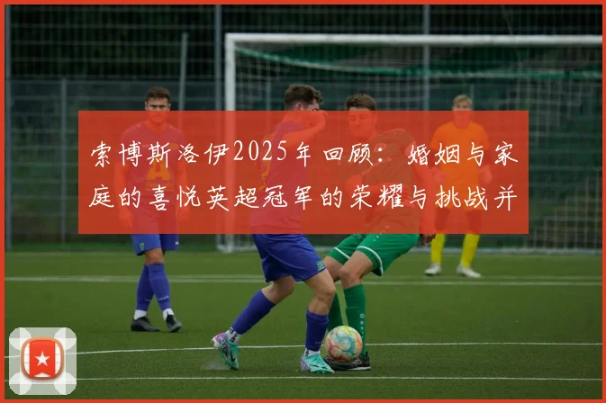 索博斯洛伊2025年回顾：婚姻与家庭的喜悦英超冠军的荣耀与挑战并存