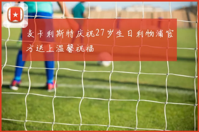 麦卡利斯特庆祝27岁生日利物浦官方送上温馨祝福