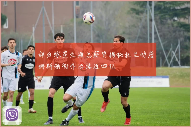 部分球星生涯总薪资揭秘杜兰特詹姆斯领衔乔治接近四亿