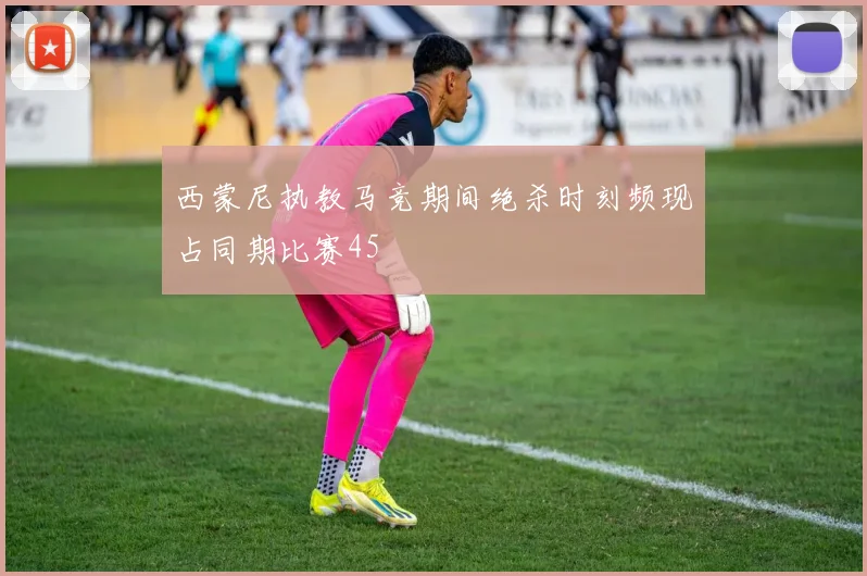 西蒙尼执教马竞期间绝杀时刻频现占同期比赛45