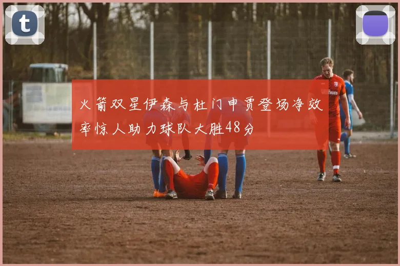 火箭双星伊森与杜门申贾登场净效率惊人助力球队大胜48分