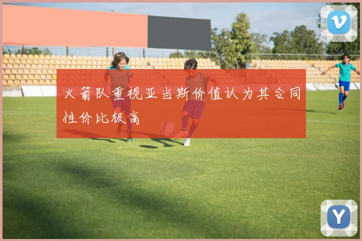 火箭队重视亚当斯价值认为其合同性价比极高
