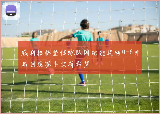 威利格林坚信球队团结能逆转0-6开局困境赛季仍有希望