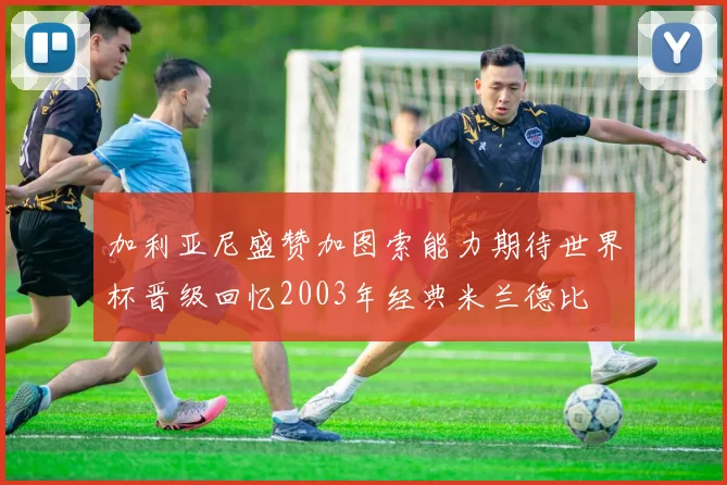 加利亚尼盛赞加图索能力期待世界杯晋级回忆2003年经典米兰德比