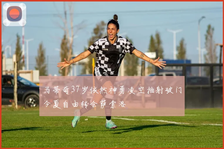 马蒂奇37岁依然神勇凌空抽射破门今夏自由转会萨索洛
